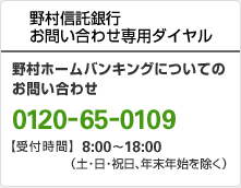 野村信託銀行 お問い合わせ専用ダイヤル 野村ホームバンキングについてのお問い合わせ 0120-65-0109 【受付時間】8:00~18:00(土・日・祝日、年末年始を除く)