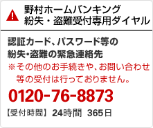 野村ホームバンキング 紛失・盗難受付専用ダイヤル 認証カード、パスワード等の紛失・盗難の緊急連絡先 ※その他のお手続きや、お問い合わせ等の受付は行っておりません。 0120-76-8873 【受付時間】24時間 365日