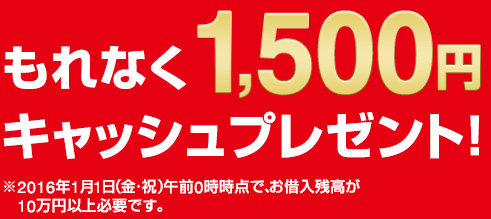 もれなく1,500円キャッシュプレゼント！　※2016年1月1日（金・祝）午前0時時点で、お借入残高が10万円以上必要です。