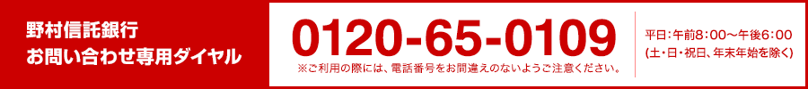 野村信託銀行お問い合わせ専用ダイヤル 0120-65-0109 ※ご利用の際には、電話番号をお間違えのないようご注意ください。 平日：午前8：00～午後6：00（土・日・祝日、年末年始を除く）