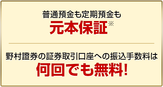 普通預金も定期預金も元本保証※　野村證券の証券取引口座への振込手数料は何回でも無料!