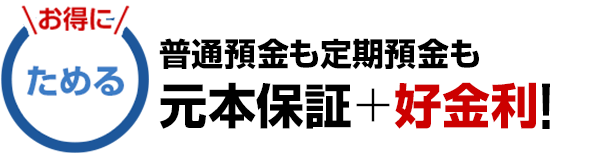 ＼お得に／ためる　普通預金も定期預金も元本保証＋好金利！