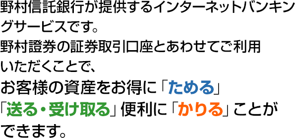 野村信託銀行が提供するインターネットバンキングサービスです。野村證券の証券取引口座とあわせてご利用いただくことで、お客様の資産をお得に「ためる」「送る・受け取る」便利に「かりる」ことができます。