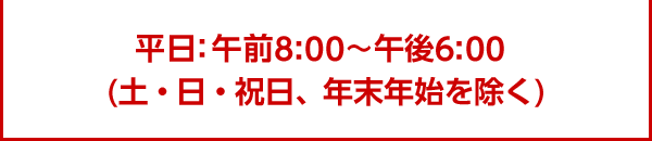 平日：午前8：00～午後6：00  (土・日・祝日、年末年始を除く)