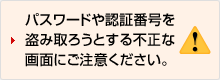 パスワードや認証番号を盗み取ろうとする不正な画面にご注意ください。