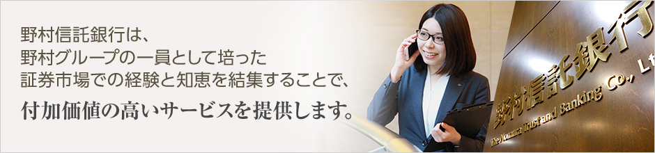 野村信託銀行は、野村グループの一員として培った証券市場での経験と知恵を結集することで、
付加価値の高いサービスを提供します。