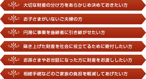 大切な財産の分け方をあらかじめ決めておきたい方、お子さまがいないご夫婦の方、円滑に事業を後継者に引き継がせたい方、築き上げた財産を社会に役立てるために寄付したい方、お孫さまやお世話になった方に財産をお渡ししたい方、相続手続などのご家族の負担を軽減してあげたい方